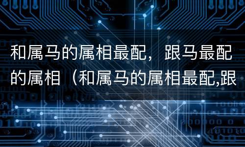 和属马的属相最配，跟马最配的属相（和属马的属相最配,跟马最配的属相相克吗）