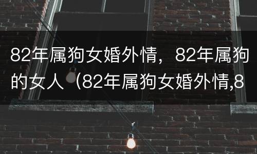 82年属狗女婚外情，82年属狗的女人（82年属狗女婚外情,82年属狗的女人好吗）