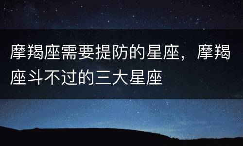 摩羯座需要提防的星座，摩羯座斗不过的三大星座