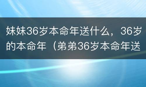妹妹36岁本命年送什么，36岁的本命年（弟弟36岁本命年送什么礼物好）