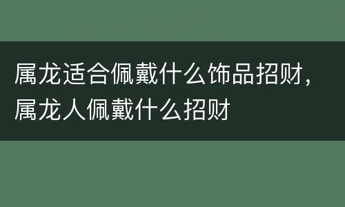 属龙适合佩戴什么饰品招财，属龙人佩戴什么招财