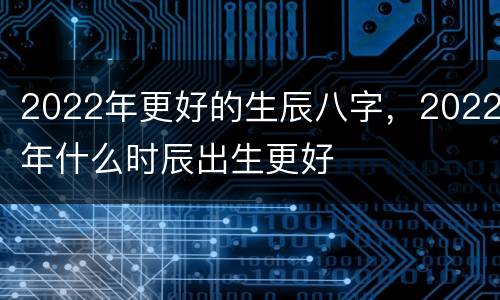 2022年更好的生辰八字，2022年什么时辰出生更好