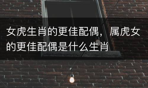 女虎生肖的更佳配偶，属虎女的更佳配偶是什么生肖