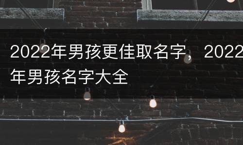 2022年男孩更佳取名字，2022年男孩名字大全
