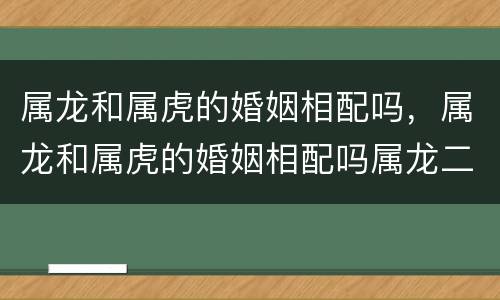 属龙和属虎的婚姻相配吗，属龙和属虎的婚姻相配吗属龙二月初十是什么星座