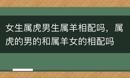 女生属虎男生属羊相配吗，属虎的男的和属羊女的相配吗