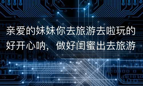 亲爱的妹妹你去旅游去啦玩的好开心呐，做好闺蜜出去旅游开心顺利的句子