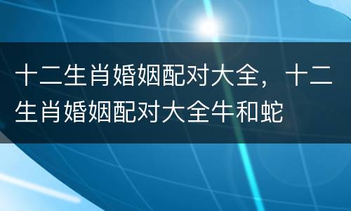 十二生肖婚姻配对大全，十二生肖婚姻配对大全牛和蛇