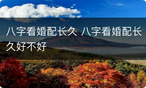 八字看婚配长久 八字看婚配长久好不好