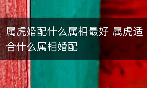 属虎婚配什么属相最好 属虎适合什么属相婚配
