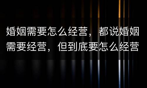 婚姻需要怎么经营，都说婚姻需要经营，但到底要怎么经营呢？？？