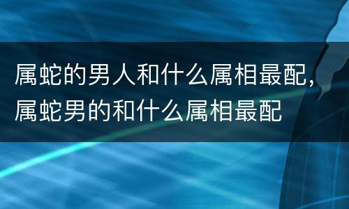 属蛇的男人和什么属相最配，属蛇男的和什么属相最配