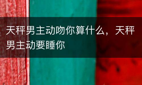 天秤男主动吻你算什么，天秤男主动要睡你