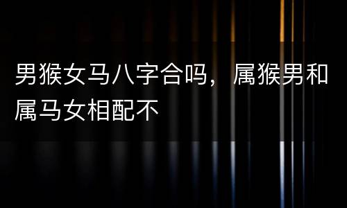 男猴女马八字合吗，属猴男和属马女相配不