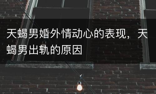 天蝎男婚外情动心的表现，天蝎男出轨的原因