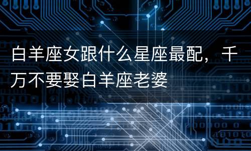 白羊座女跟什么星座最配，千万不要娶白羊座老婆
