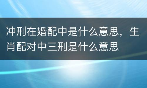 冲刑在婚配中是什么意思，生肖配对中三刑是什么意思
