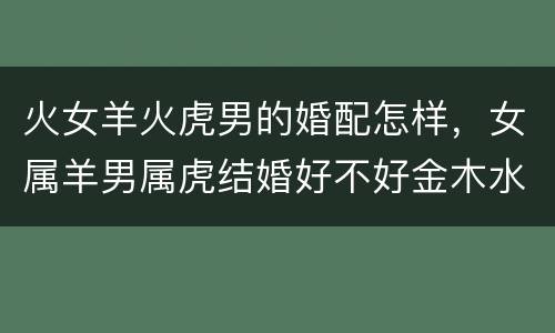 火女羊火虎男的婚配怎样，女属羊男属虎结婚好不好金木水火土合吗