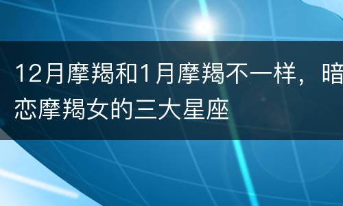 12月摩羯和1月摩羯不一样，暗恋摩羯女的三大星座