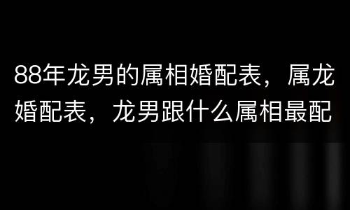 88年龙男的属相婚配表，属龙婚配表，龙男跟什么属相最配