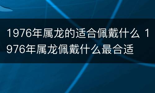 1976年属龙的适合佩戴什么 1976年属龙佩戴什么最合适