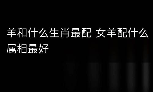 羊和什么生肖最配 女羊配什么属相最好