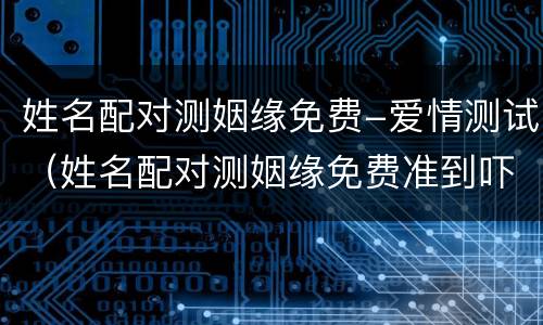 姓名配对测姻缘免费-爱情测试（姓名配对测姻缘免费准到吓人）