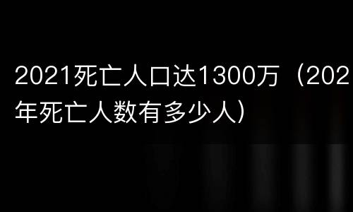2021死亡人口达1300万（2021年死亡人数有多少人）