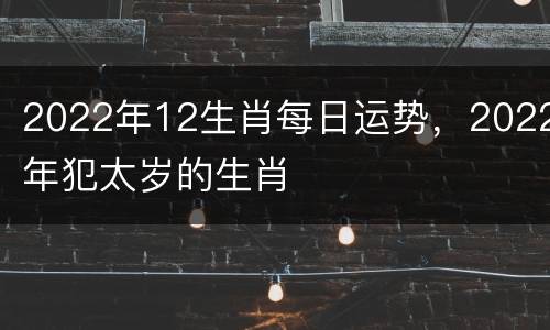 2022年12生肖每日运势，2022年犯太岁的生肖