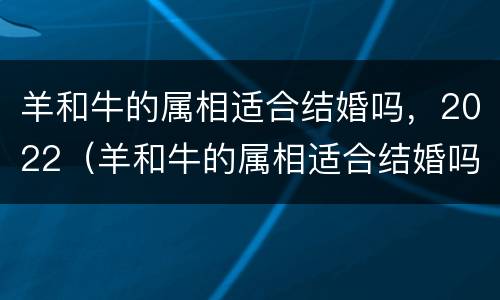 羊和牛的属相适合结婚吗，2022（羊和牛的属相适合结婚吗,2022年份）