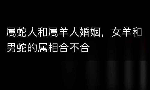 属蛇人和属羊人婚姻，女羊和男蛇的属相合不合