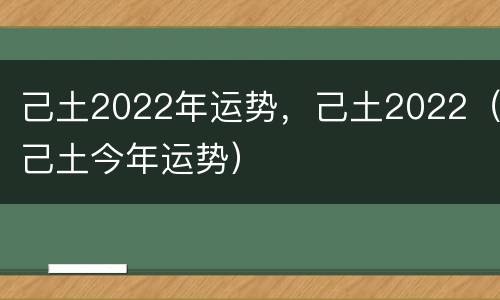 己土2022年运势，己土2022（己土今年运势）