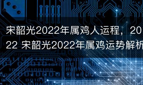 宋韶光2022年属鸡人运程，2022 宋韶光2022年属鸡运势解析