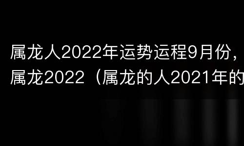 属龙人2022年运势运程9月份，属龙2022（属龙的人2021年的运势及运程9月）