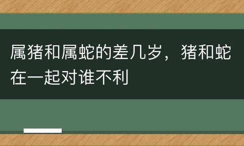 属猪和属蛇的差几岁，猪和蛇在一起对谁不利