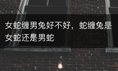 女蛇缠男兔好不好，蛇缠兔是女蛇还是男蛇
