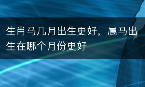 生肖马几月出生更好，属马出生在哪个月份更好