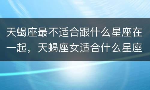 天蝎座最不适合跟什么星座在一起，天蝎座女适合什么星座