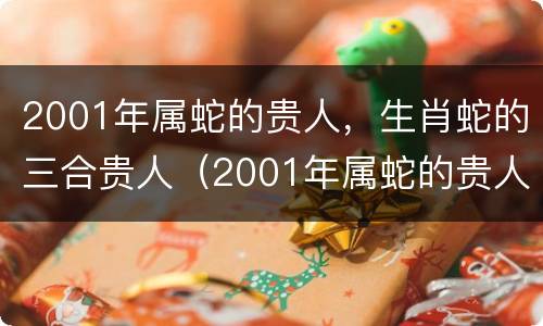 2001年属蛇的贵人，生肖蛇的三合贵人（2001年属蛇的贵人是谁）
