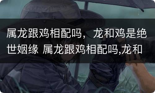 属龙跟鸡相配吗，龙和鸡是绝世姻缘 属龙跟鸡相配吗,龙和鸡是绝世姻缘吧