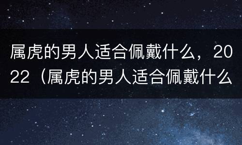 属虎的男人适合佩戴什么，2022（属虎的男人适合佩戴什么吉祥物）