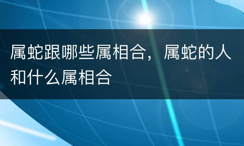 属蛇跟哪些属相合，属蛇的人和什么属相合