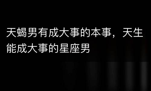 天蝎男有成大事的本事，天生能成大事的星座男