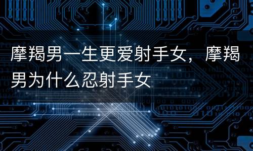 摩羯男一生更爱射手女，摩羯男为什么忍射手女