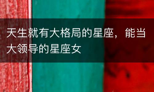 天生就有大格局的星座，能当大领导的星座女