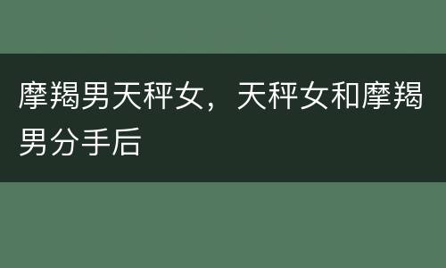 摩羯男天秤女，天秤女和摩羯男分手后
