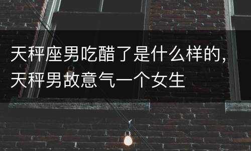 天秤座男吃醋了是什么样的，天秤男故意气一个女生