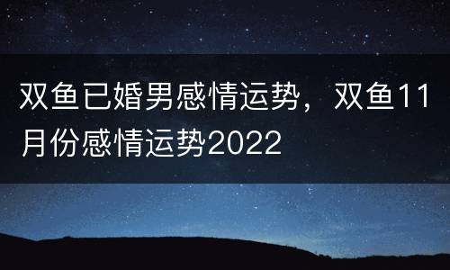 双鱼已婚男感情运势，双鱼11月份感情运势2022