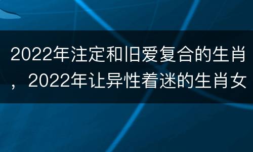2022年注定和旧爱复合的生肖，2022年让异性着迷的生肖女