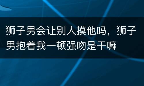 狮子男会让别人摸他吗，狮子男抱着我一顿强吻是干嘛